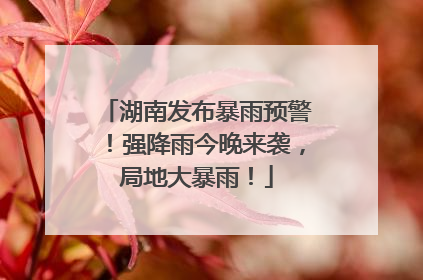 湖南发布暴雨预警！强降雨今晚来袭，局地大暴雨！