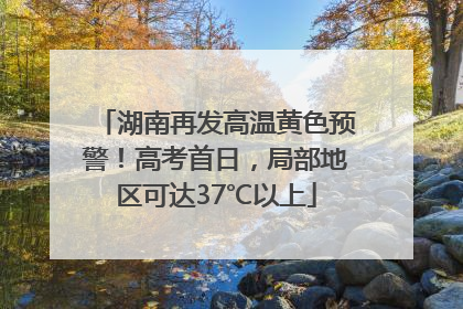 湖南再发高温黄色预警！高考首日，局部地区可达37℃以上