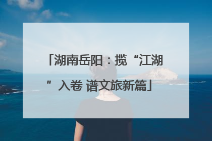 湖南岳阳：揽“江湖”入卷 谱文旅新篇