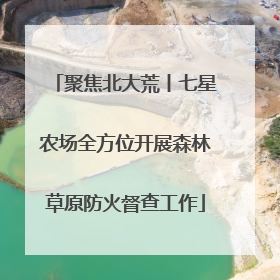 聚焦北大荒丨七星农场全方位开展森林草原防火督查工作
