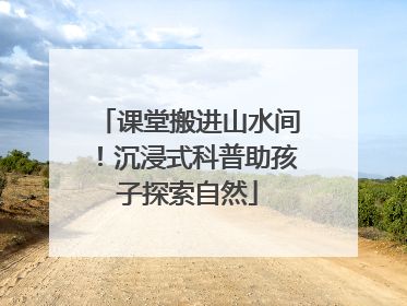 课堂搬进山水间！沉浸式科普助孩子探索自然