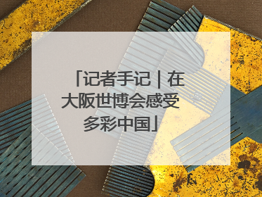 记者手记｜在大阪世博会感受多彩中国