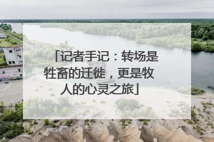 记者手记：转场是牲畜的迁徙，更是牧人的心灵之旅