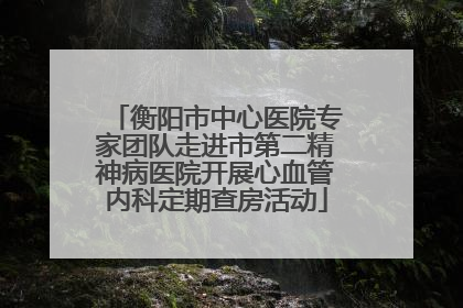 衡阳市中心医院专家团队走进市第二精神病医院开展心血管内科定期查房活动