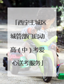 西宁主城区城管部门启动高（中）考爱心送考服务