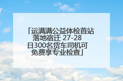 运满满公益体检首站落地宿迁 27-28日300名货车司机可免费享专业检查