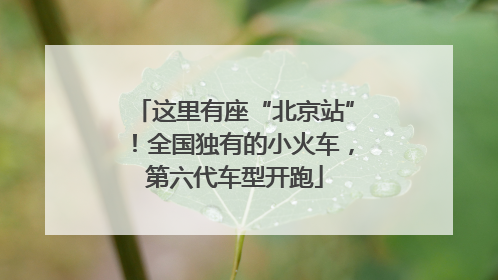 这里有座“北京站”！全国独有的小火车，第六代车型开跑