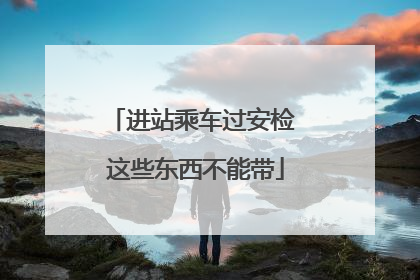 进站乘车过安检 这些东西不能带