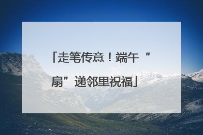走笔传意！端午“扇”递邻里祝福