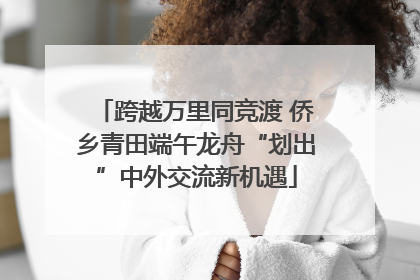跨越万里同竞渡 侨乡青田端午龙舟“划出”中外交流新机遇