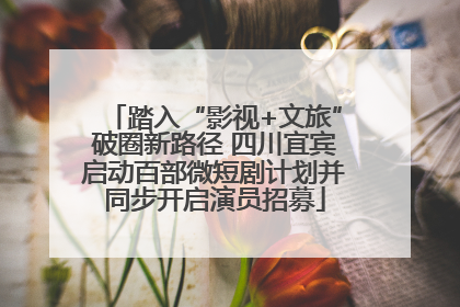 踏入“影视+文旅”破圈新路径 四川宜宾启动百部微短剧计划并同步开启演员招募
