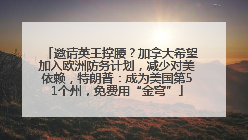 邀请英王撑腰？加拿大希望加入欧洲防务计划，减少对美依赖，特朗普：成为美国第51个州，免费用“金穹”