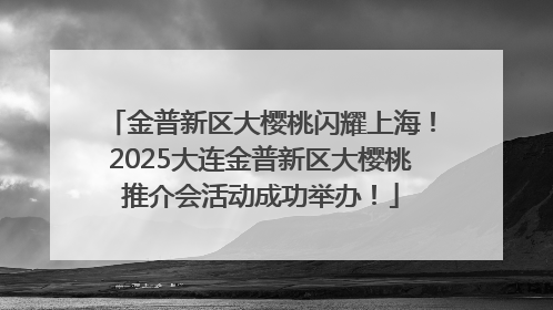 金普新区大樱桃闪耀上海！2025大连金普新区大樱桃推介会活动成功举办！