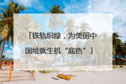 铁轨织绿，为美丽中国绘就生机“底色”