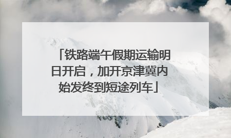 铁路端午假期运输明日开启，加开京津冀内始发终到短途列车