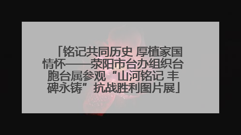 铭记共同历史 厚植家国情怀——荥阳市台办组织台胞台属参观“山河铭记 丰碑永铸”抗战胜利图片展