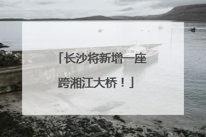 长沙将新增一座跨湘江大桥！