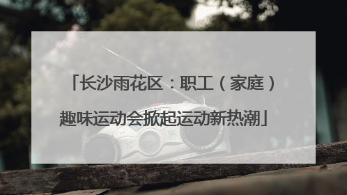 长沙雨花区：职工（家庭）趣味运动会掀起运动新热潮
