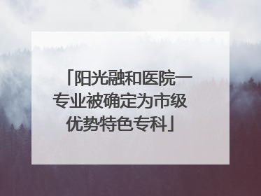 阳光融和医院一专业被确定为市级优势特色专科