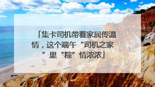 集卡司机带着家属传温情，这个端午“司机之家”里“粽”情浓浓