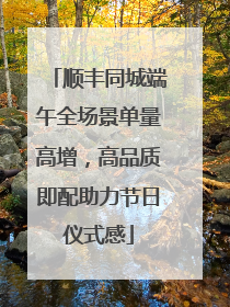 顺丰同城端午全场景单量高增，高品质即配助力节日仪式感