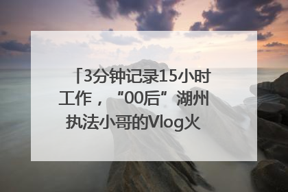 3分钟记录15小时工作，“00后”湖州执法小哥的Vlog火了，还被网友点赞