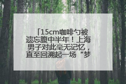 15cm咖啡勺被遗忘腹中半年！上海男子对此毫无记忆，直至回溯起一场“梦境”般的经历
