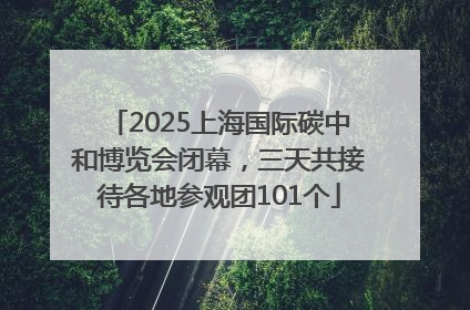 2025上海国际碳中和博览会闭幕，三天共接待各地参观团101个