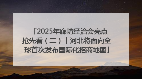 2025年廊坊经洽会亮点抢先看（二）丨河北将面向全球首次发布国际化招商地图