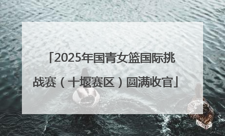 2025年国青女篮国际挑战赛（十堰赛区）圆满收官
