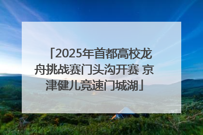 2025年首都高校龙舟挑战赛门头沟开赛 京津健儿竞速门城湖