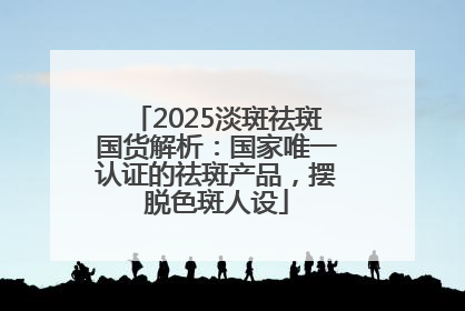 2025淡斑祛斑国货解析：国家唯一认证的祛斑产品，摆脱色斑人设