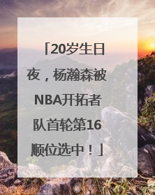 20岁生日夜，杨瀚森被NBA开拓者队首轮第16顺位选中！