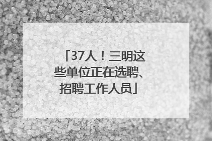 37人！三明这些单位正在选聘、招聘工作人员